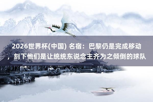 2026世界杯(中國) 名宿:巴黎仍是完成移動,刻下他們是讓統統東說念主齊為之傾倒的球隊